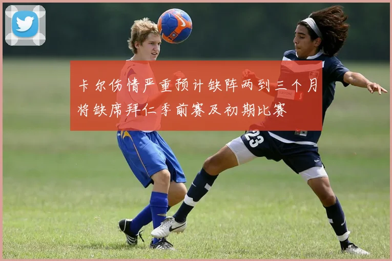 卡尔伤情严重预计缺阵两到三个月将缺席拜仁季前赛及初期比赛