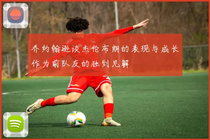 乔约翰逊谈杰伦布朗的表现与成长作为前队友的独到见解