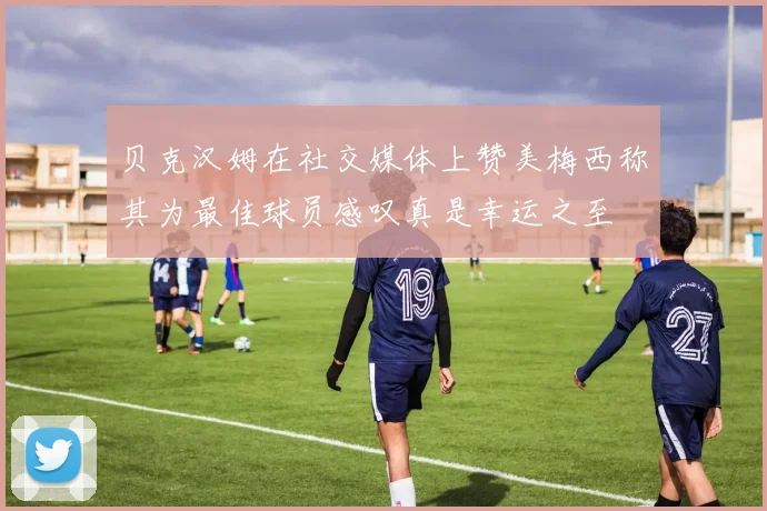 贝克汉姆在社交媒体上赞美梅西称其为最佳球员感叹真是幸运之至