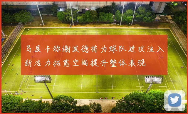 乌度卡称谢泼德将为球队进攻注入新活力拓宽空间提升整体表现