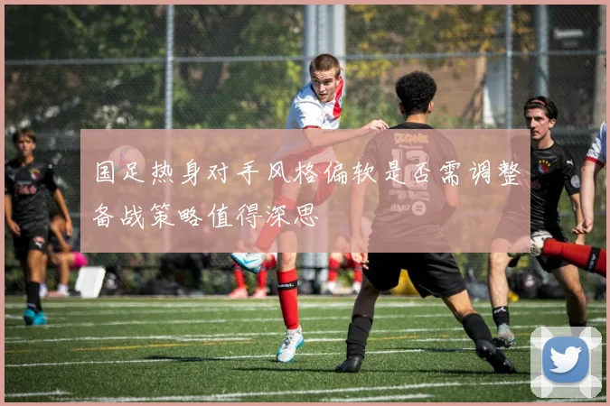 国足热身对手风格偏软是否需调整备战策略值得深思