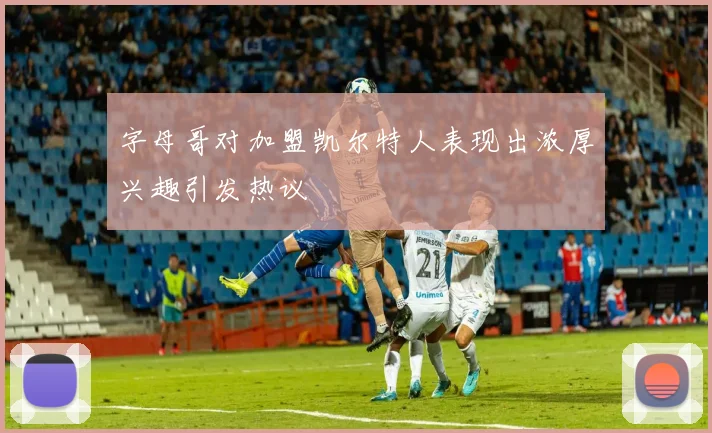 字母哥对加盟凯尔特人表现出浓厚兴趣引发热议