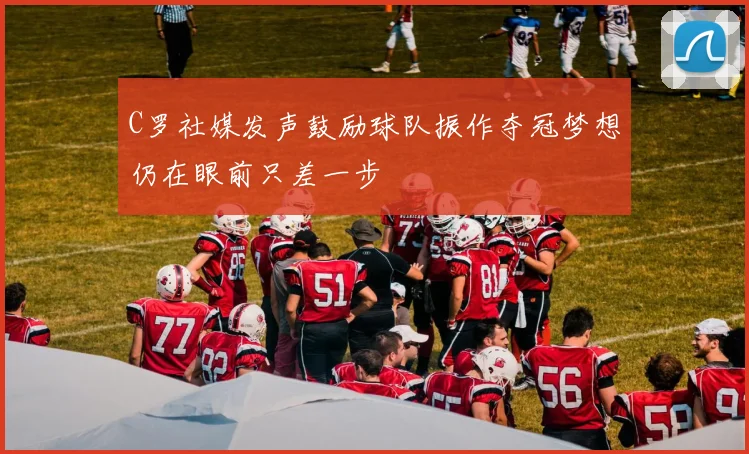 C罗社媒发声鼓励球队振作夺冠梦想仍在眼前只差一步