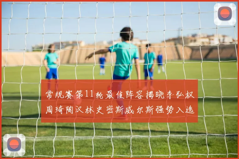 常规赛第11轮最佳阵容揭晓李弘权周琦陶汉林史密斯威尔斯强势入选