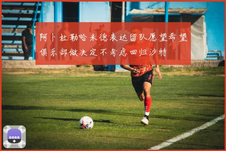 阿卜杜勒哈米德表达留队愿望希望俱乐部做决定不考虑回归沙特
