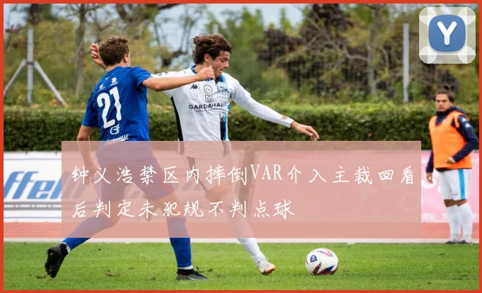 钟义浩禁区内摔倒VAR介入主裁回看后判定未犯规不判点球