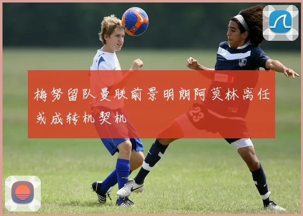 梅努留队曼联前景明朗阿莫林离任或成转机契机
