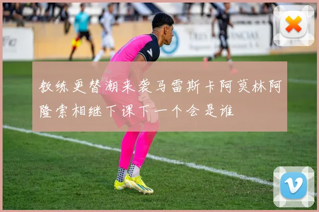 教练更替潮来袭马雷斯卡阿莫林阿隆索相继下课下一个会是谁